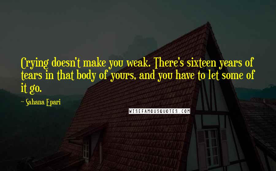 Sahana Epari Quotes: Crying doesn't make you weak. There's sixteen years of tears in that body of yours, and you have to let some of it go.