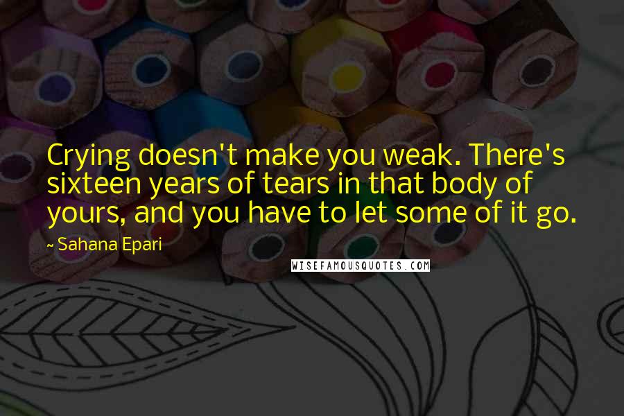 Sahana Epari Quotes: Crying doesn't make you weak. There's sixteen years of tears in that body of yours, and you have to let some of it go.