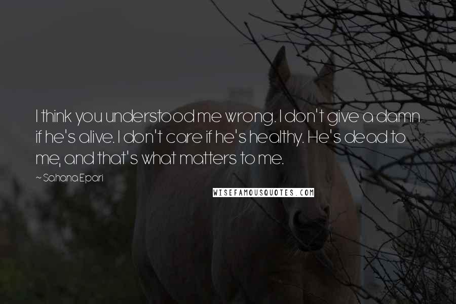 Sahana Epari Quotes: I think you understood me wrong. I don't give a damn if he's alive. I don't care if he's healthy. He's dead to me, and that's what matters to me.