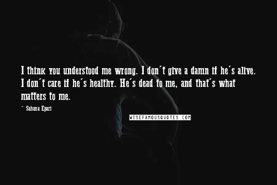 Sahana Epari Quotes: I think you understood me wrong. I don't give a damn if he's alive. I don't care if he's healthy. He's dead to me, and that's what matters to me.