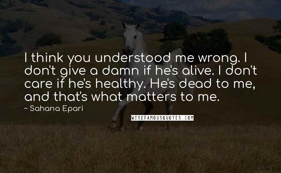 Sahana Epari Quotes: I think you understood me wrong. I don't give a damn if he's alive. I don't care if he's healthy. He's dead to me, and that's what matters to me.