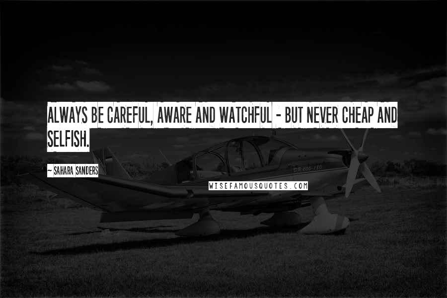 Sahara Sanders Quotes: ALWAYS BE CAREFUL, AWARE AND WATCHFUL - BUT NEVER CHEAP AND SELFISH.