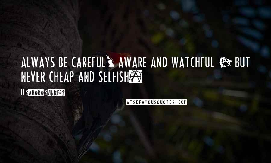 Sahara Sanders Quotes: ALWAYS BE CAREFUL, AWARE AND WATCHFUL - BUT NEVER CHEAP AND SELFISH.