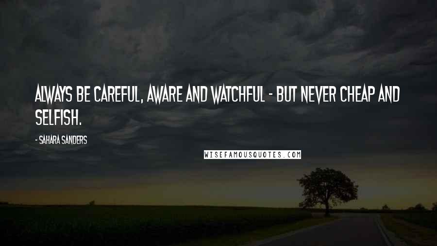 Sahara Sanders Quotes: ALWAYS BE CAREFUL, AWARE AND WATCHFUL - BUT NEVER CHEAP AND SELFISH.