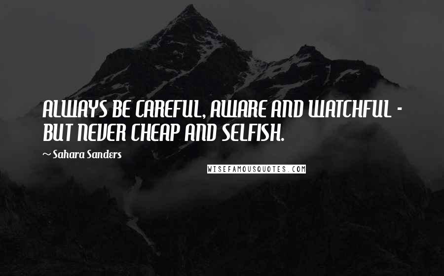 Sahara Sanders Quotes: ALWAYS BE CAREFUL, AWARE AND WATCHFUL - BUT NEVER CHEAP AND SELFISH.