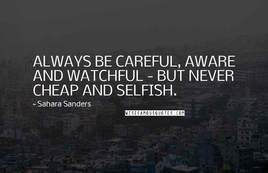 Sahara Sanders Quotes: ALWAYS BE CAREFUL, AWARE AND WATCHFUL - BUT NEVER CHEAP AND SELFISH.