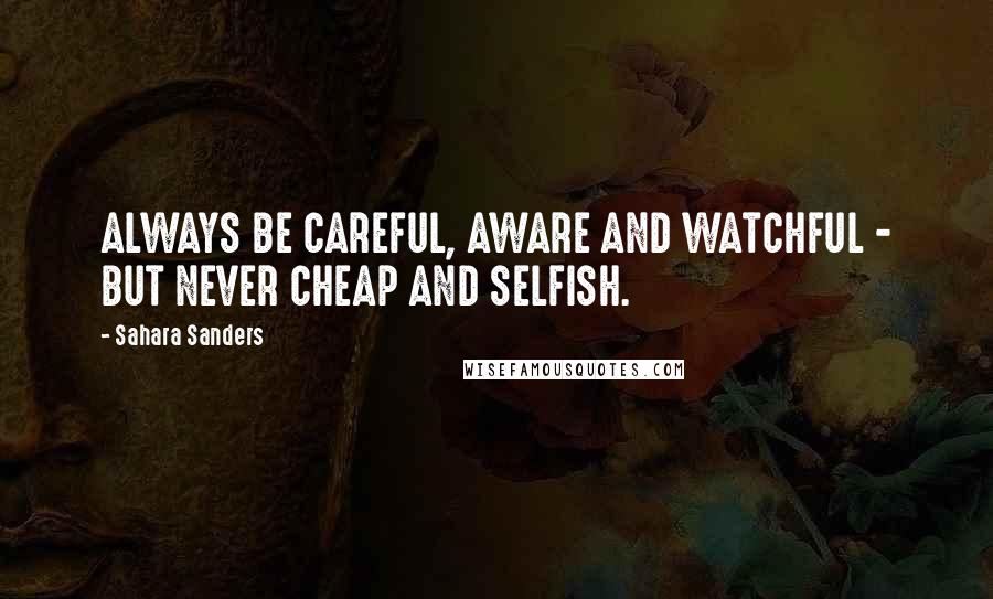 Sahara Sanders Quotes: ALWAYS BE CAREFUL, AWARE AND WATCHFUL - BUT NEVER CHEAP AND SELFISH.