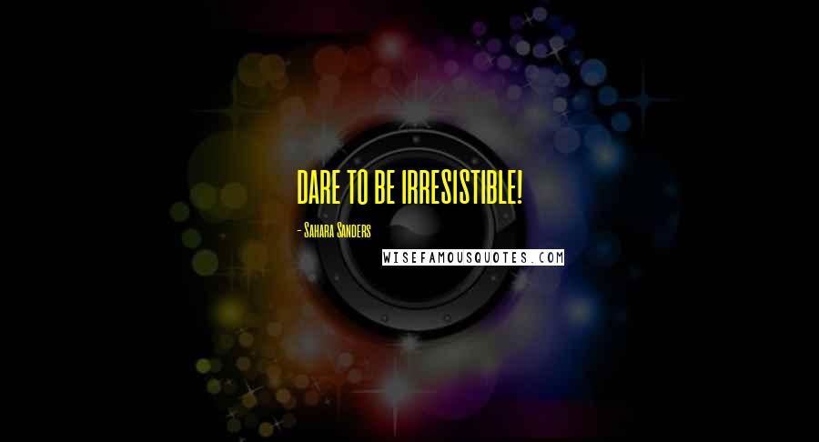 Sahara Sanders Quotes: DARE TO BE IRRESISTIBLE!