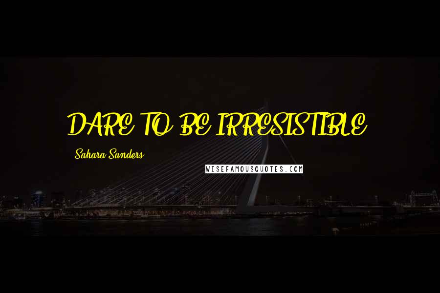 Sahara Sanders Quotes: DARE TO BE IRRESISTIBLE!