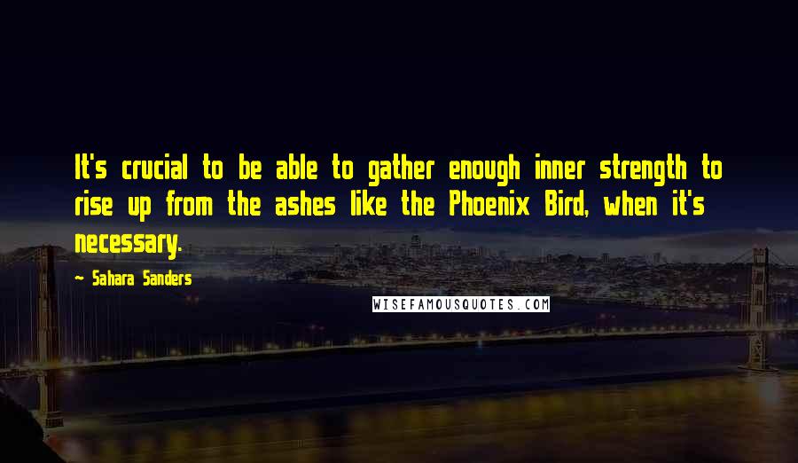 Sahara Sanders Quotes: It's crucial to be able to gather enough inner strength to rise up from the ashes like the Phoenix Bird, when it's necessary.