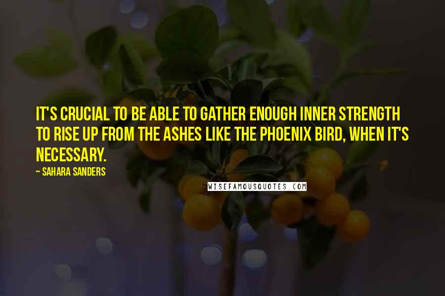 Sahara Sanders Quotes: It's crucial to be able to gather enough inner strength to rise up from the ashes like the Phoenix Bird, when it's necessary.