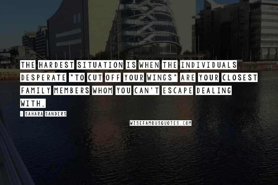 Sahara Sanders Quotes: The hardest situation is when the individuals desperate "to cut off your wings" are your closest family members whom you can't escape dealing with.