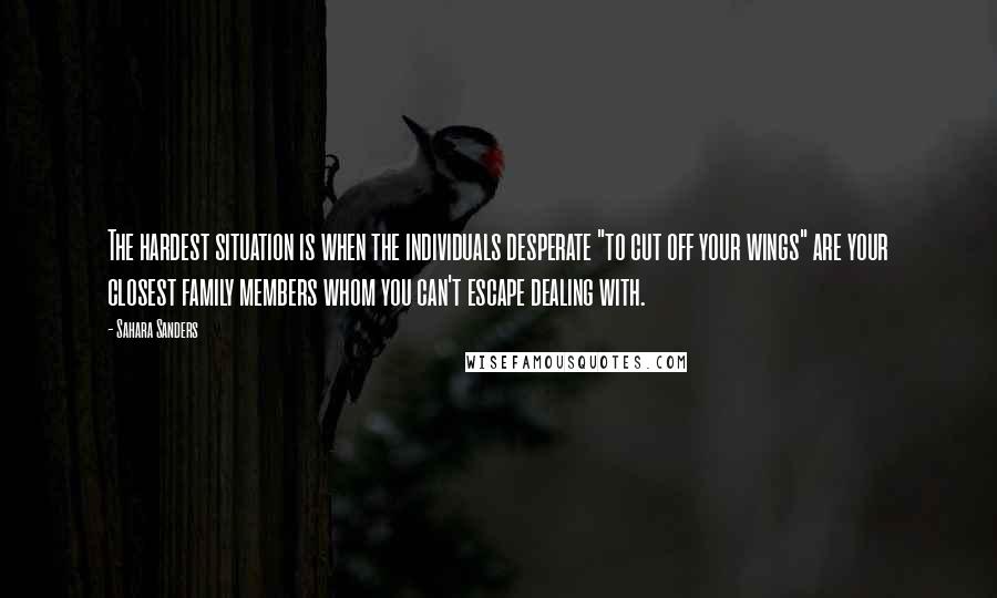 Sahara Sanders Quotes: The hardest situation is when the individuals desperate "to cut off your wings" are your closest family members whom you can't escape dealing with.