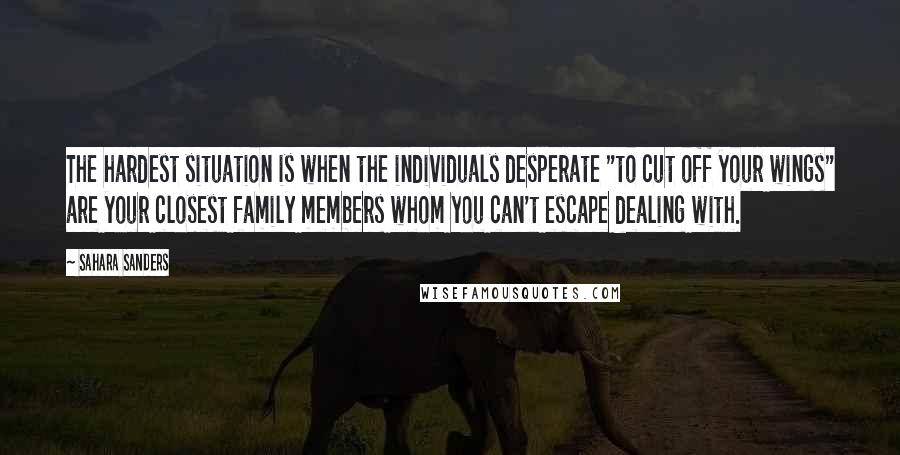 Sahara Sanders Quotes: The hardest situation is when the individuals desperate "to cut off your wings" are your closest family members whom you can't escape dealing with.