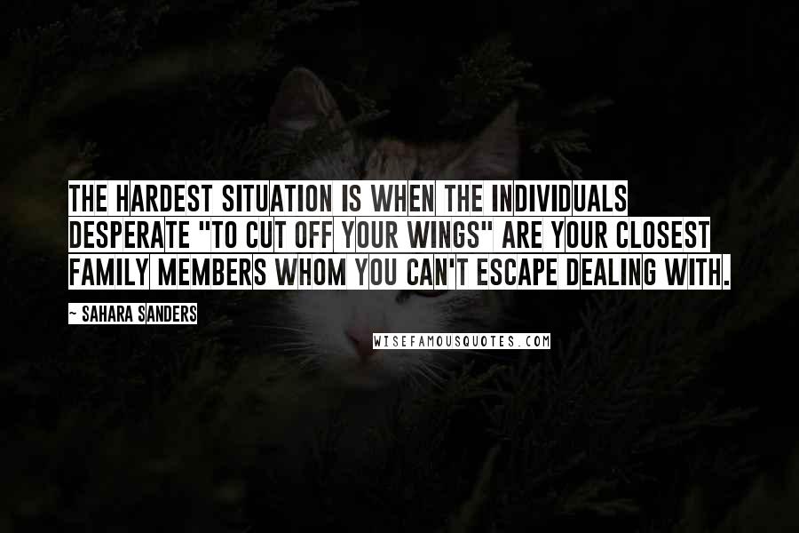 Sahara Sanders Quotes: The hardest situation is when the individuals desperate "to cut off your wings" are your closest family members whom you can't escape dealing with.