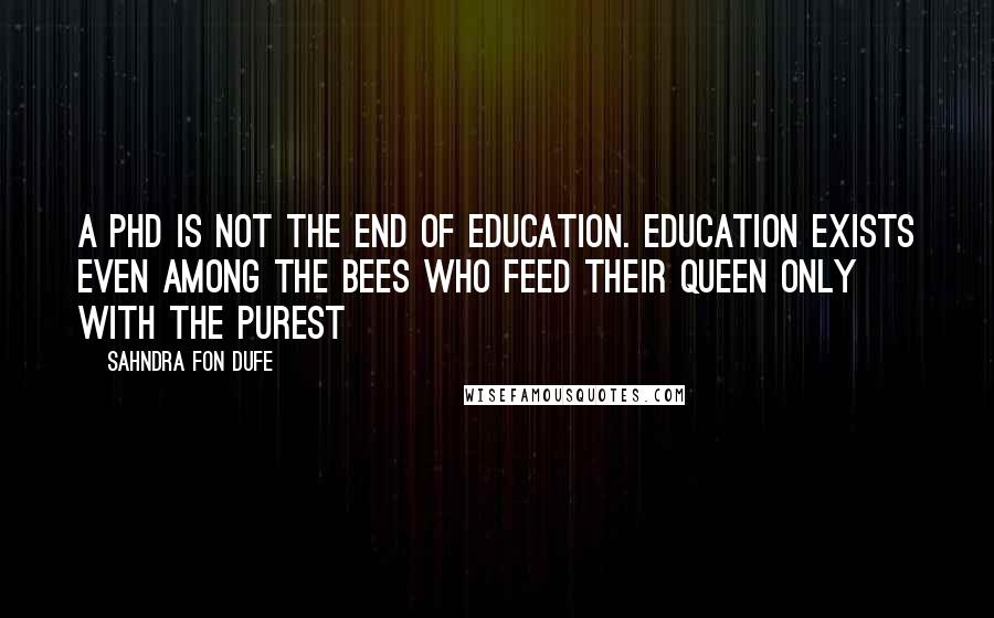 Sahndra Fon Dufe Quotes: A PHD is not the end of education. Education exists even among the bees who feed their queen only with the purest