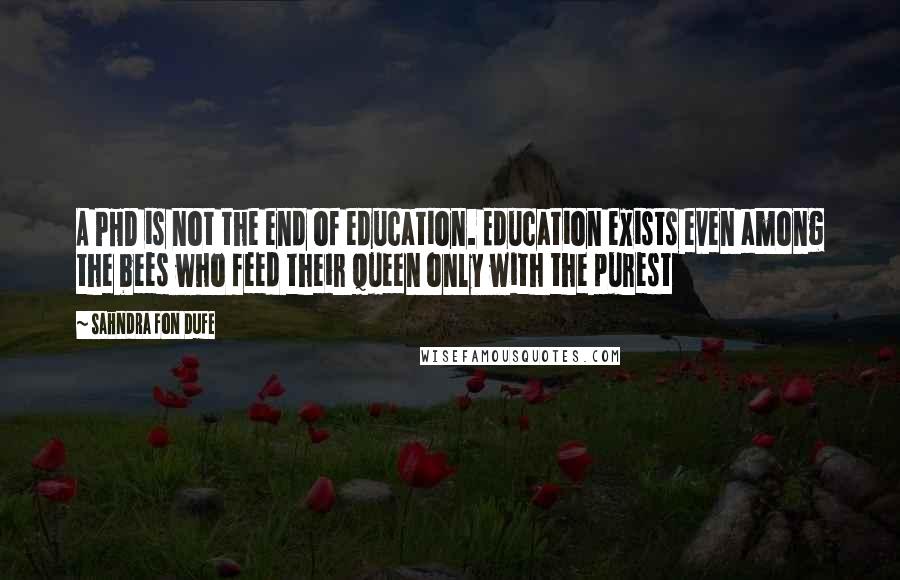 Sahndra Fon Dufe Quotes: A PHD is not the end of education. Education exists even among the bees who feed their queen only with the purest