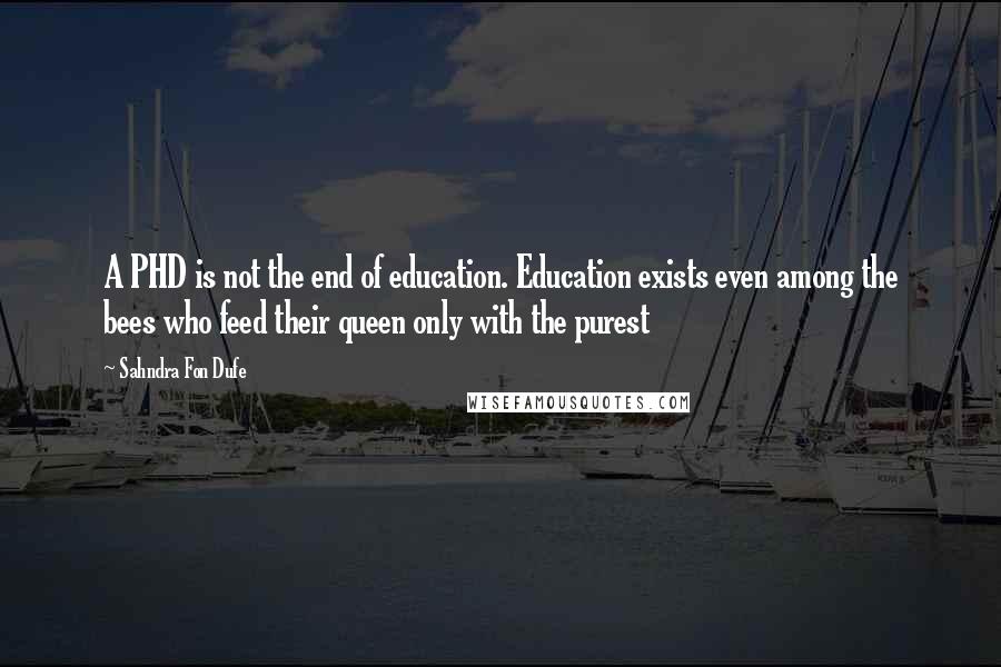 Sahndra Fon Dufe Quotes: A PHD is not the end of education. Education exists even among the bees who feed their queen only with the purest