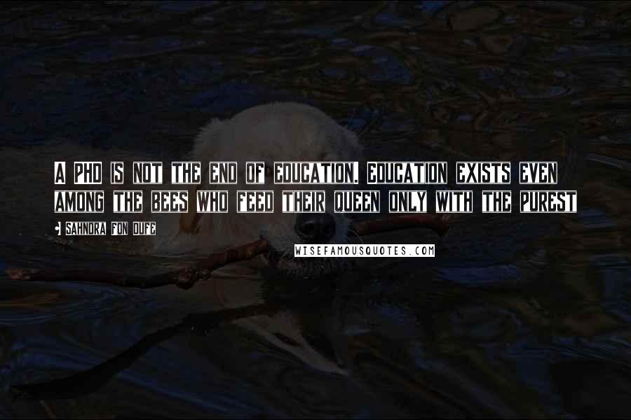 Sahndra Fon Dufe Quotes: A PHD is not the end of education. Education exists even among the bees who feed their queen only with the purest