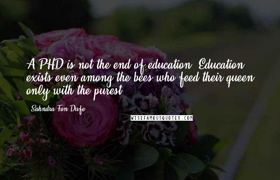 Sahndra Fon Dufe Quotes: A PHD is not the end of education. Education exists even among the bees who feed their queen only with the purest