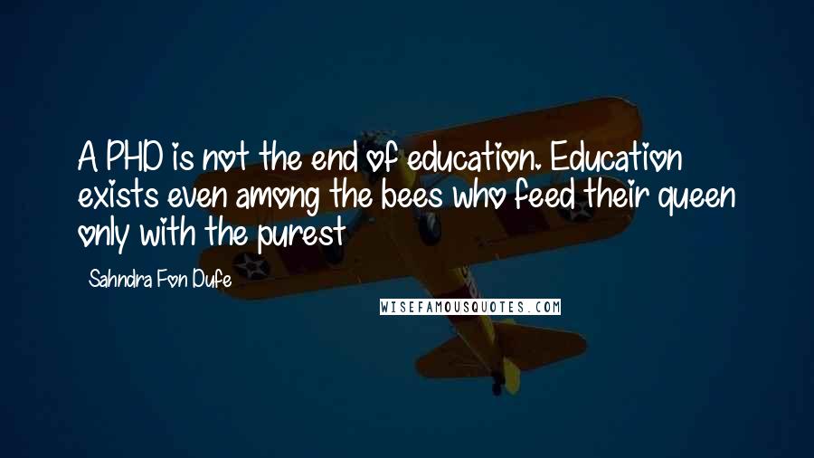 Sahndra Fon Dufe Quotes: A PHD is not the end of education. Education exists even among the bees who feed their queen only with the purest