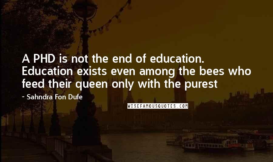 Sahndra Fon Dufe Quotes: A PHD is not the end of education. Education exists even among the bees who feed their queen only with the purest