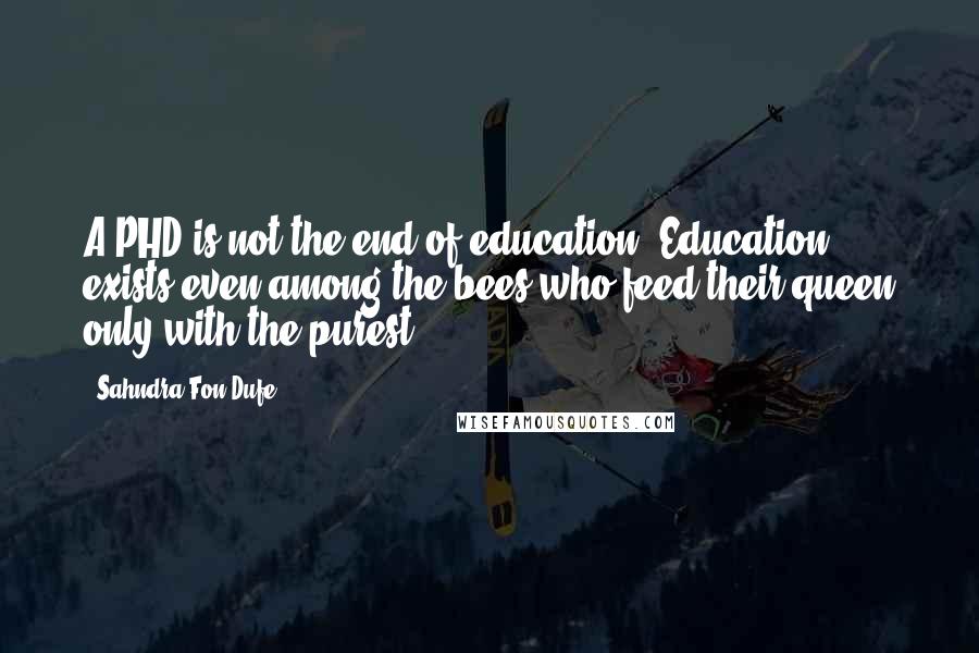 Sahndra Fon Dufe Quotes: A PHD is not the end of education. Education exists even among the bees who feed their queen only with the purest