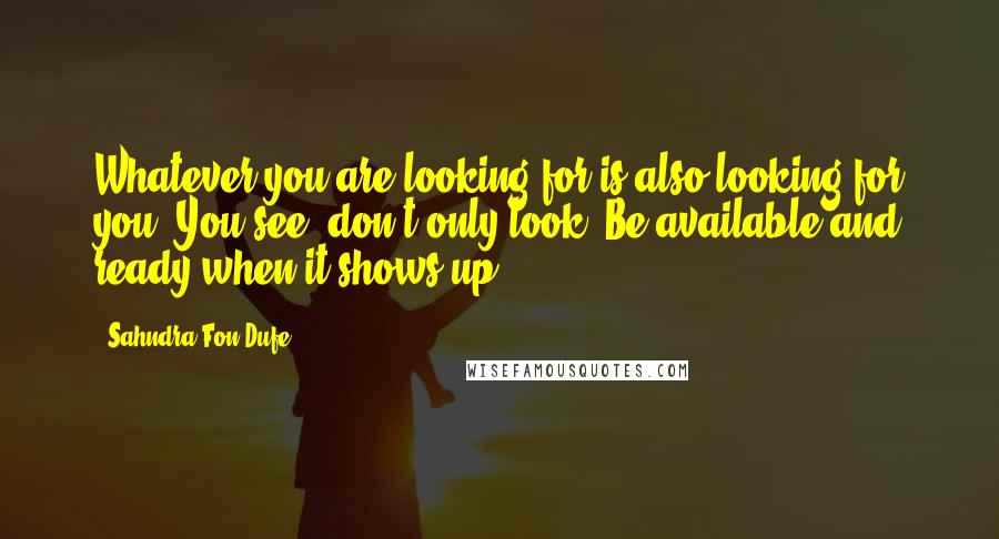 Sahndra Fon Dufe Quotes: Whatever you are looking for is also looking for you. You see, don't only look. Be available and ready when it shows up