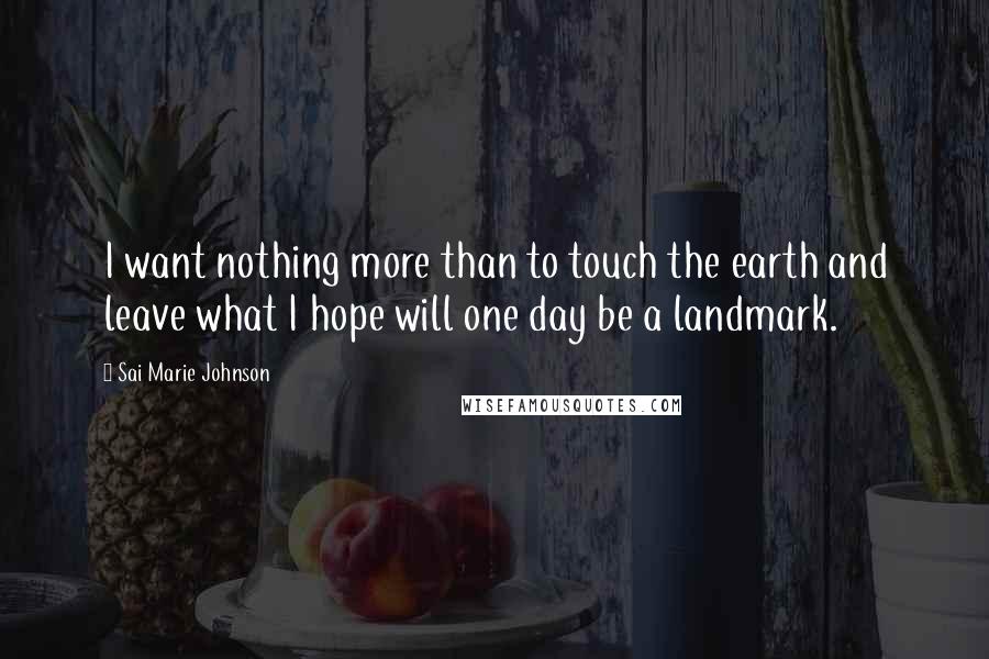 Sai Marie Johnson Quotes: I want nothing more than to touch the earth and leave what I hope will one day be a landmark.