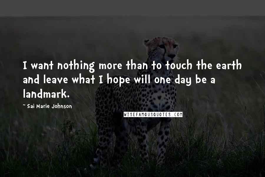 Sai Marie Johnson Quotes: I want nothing more than to touch the earth and leave what I hope will one day be a landmark.