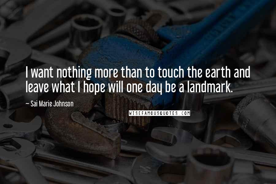 Sai Marie Johnson Quotes: I want nothing more than to touch the earth and leave what I hope will one day be a landmark.