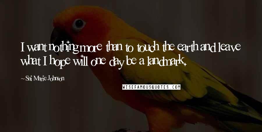 Sai Marie Johnson Quotes: I want nothing more than to touch the earth and leave what I hope will one day be a landmark.