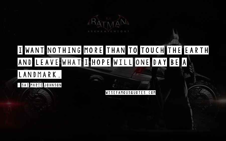 Sai Marie Johnson Quotes: I want nothing more than to touch the earth and leave what I hope will one day be a landmark.