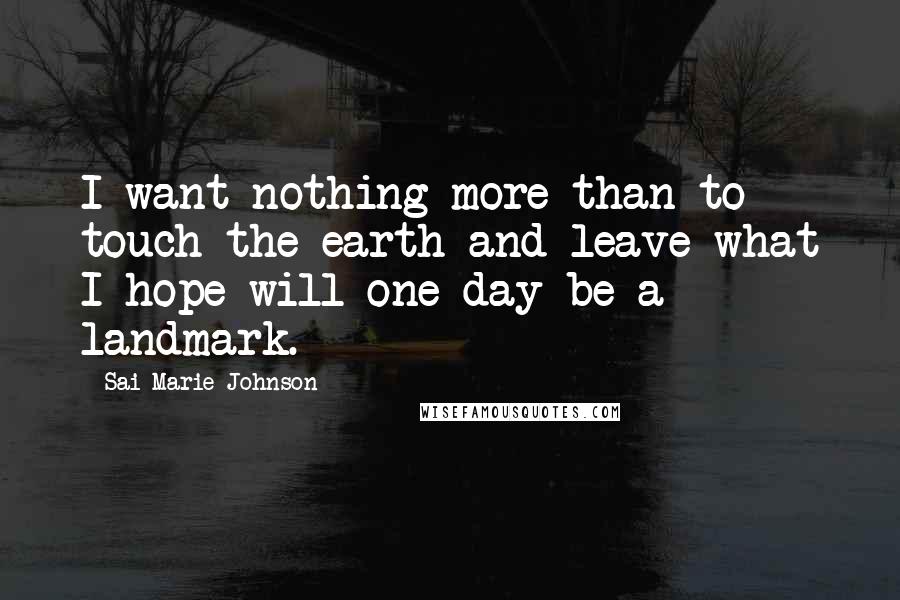 Sai Marie Johnson Quotes: I want nothing more than to touch the earth and leave what I hope will one day be a landmark.