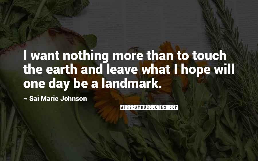 Sai Marie Johnson Quotes: I want nothing more than to touch the earth and leave what I hope will one day be a landmark.