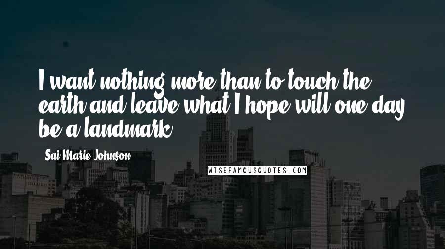 Sai Marie Johnson Quotes: I want nothing more than to touch the earth and leave what I hope will one day be a landmark.