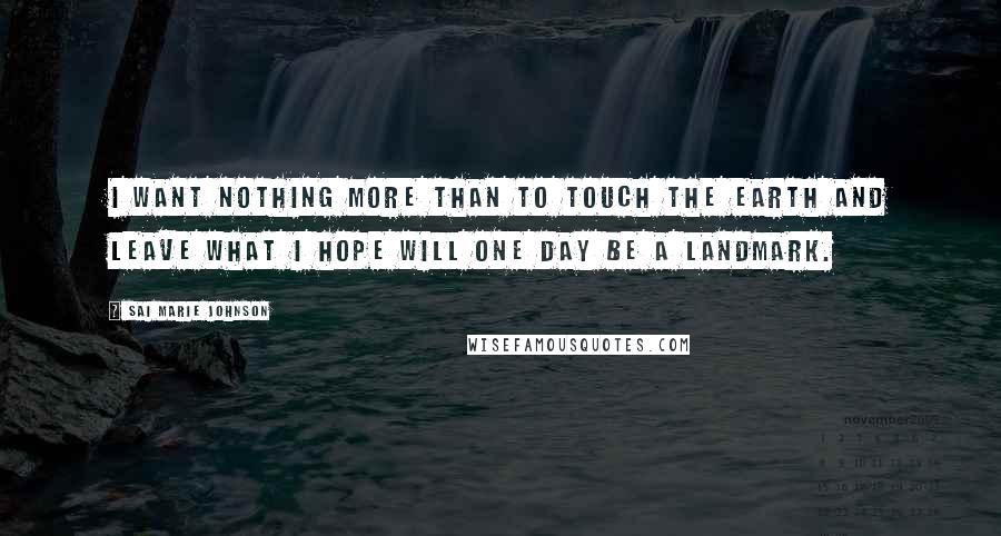 Sai Marie Johnson Quotes: I want nothing more than to touch the earth and leave what I hope will one day be a landmark.