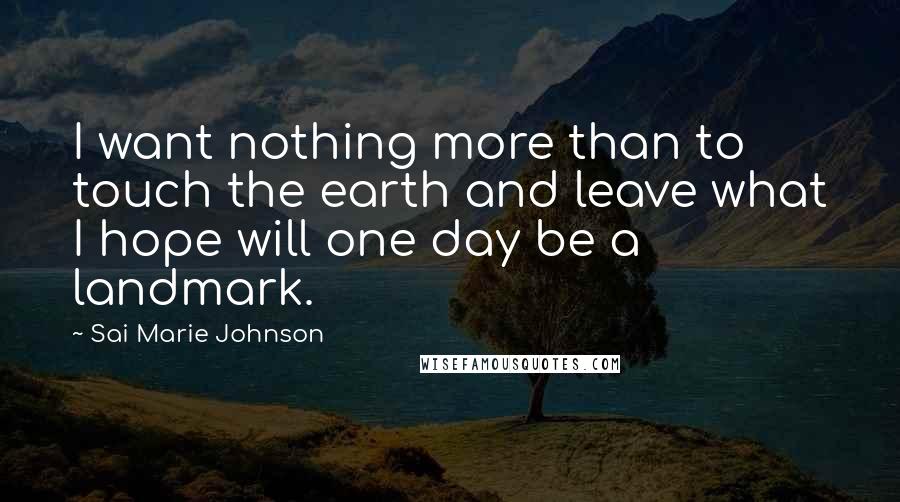 Sai Marie Johnson Quotes: I want nothing more than to touch the earth and leave what I hope will one day be a landmark.