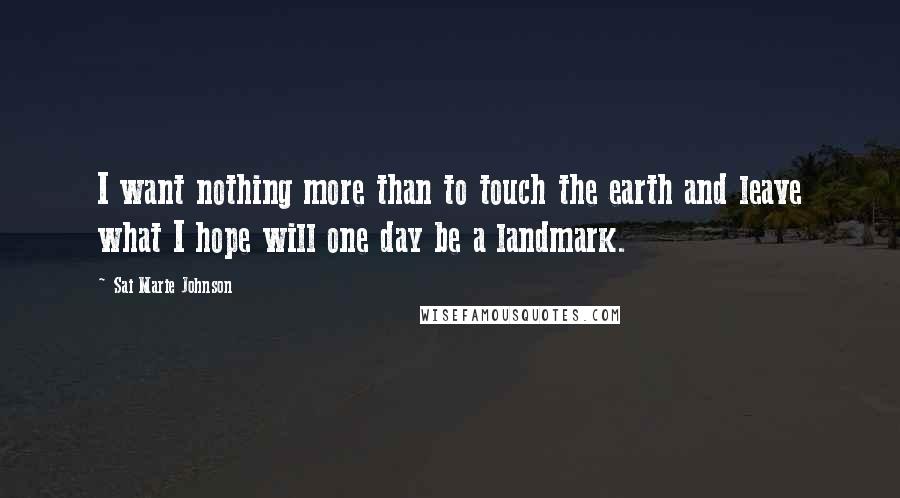 Sai Marie Johnson Quotes: I want nothing more than to touch the earth and leave what I hope will one day be a landmark.