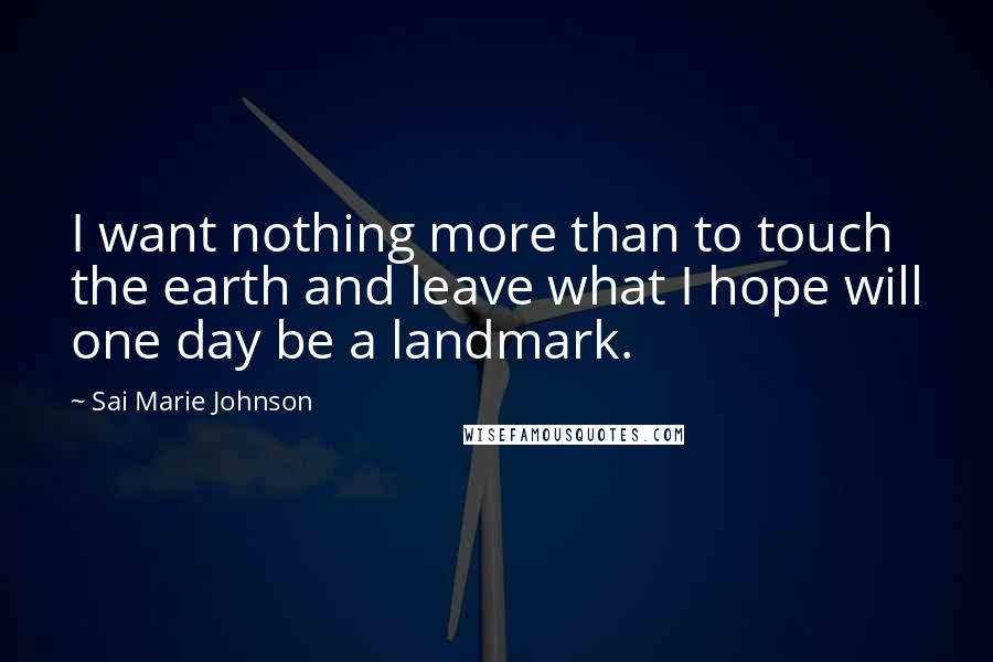 Sai Marie Johnson Quotes: I want nothing more than to touch the earth and leave what I hope will one day be a landmark.