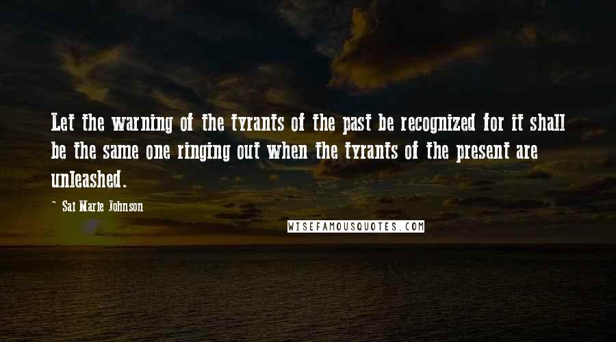 Sai Marie Johnson Quotes: Let the warning of the tyrants of the past be recognized for it shall be the same one ringing out when the tyrants of the present are unleashed.