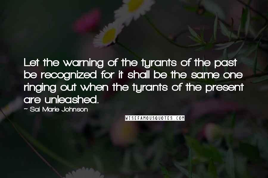 Sai Marie Johnson Quotes: Let the warning of the tyrants of the past be recognized for it shall be the same one ringing out when the tyrants of the present are unleashed.