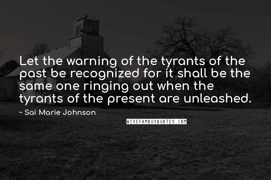 Sai Marie Johnson Quotes: Let the warning of the tyrants of the past be recognized for it shall be the same one ringing out when the tyrants of the present are unleashed.