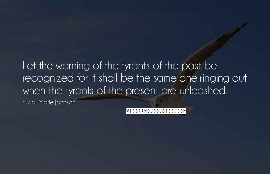 Sai Marie Johnson Quotes: Let the warning of the tyrants of the past be recognized for it shall be the same one ringing out when the tyrants of the present are unleashed.