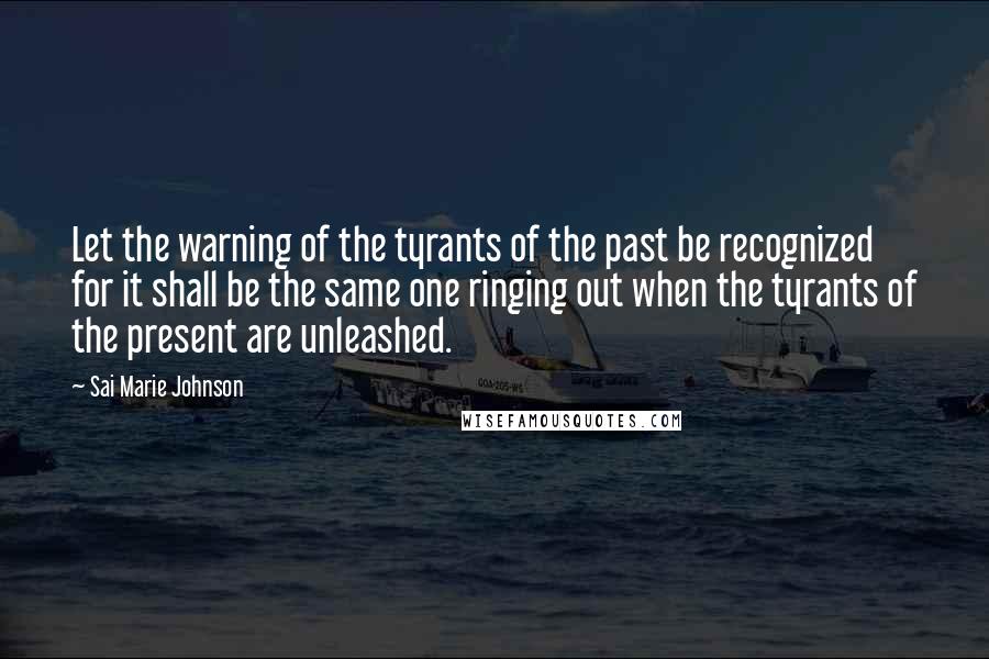 Sai Marie Johnson Quotes: Let the warning of the tyrants of the past be recognized for it shall be the same one ringing out when the tyrants of the present are unleashed.