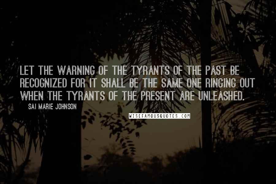 Sai Marie Johnson Quotes: Let the warning of the tyrants of the past be recognized for it shall be the same one ringing out when the tyrants of the present are unleashed.