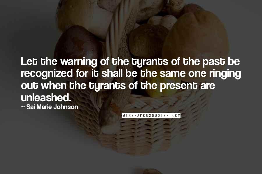 Sai Marie Johnson Quotes: Let the warning of the tyrants of the past be recognized for it shall be the same one ringing out when the tyrants of the present are unleashed.