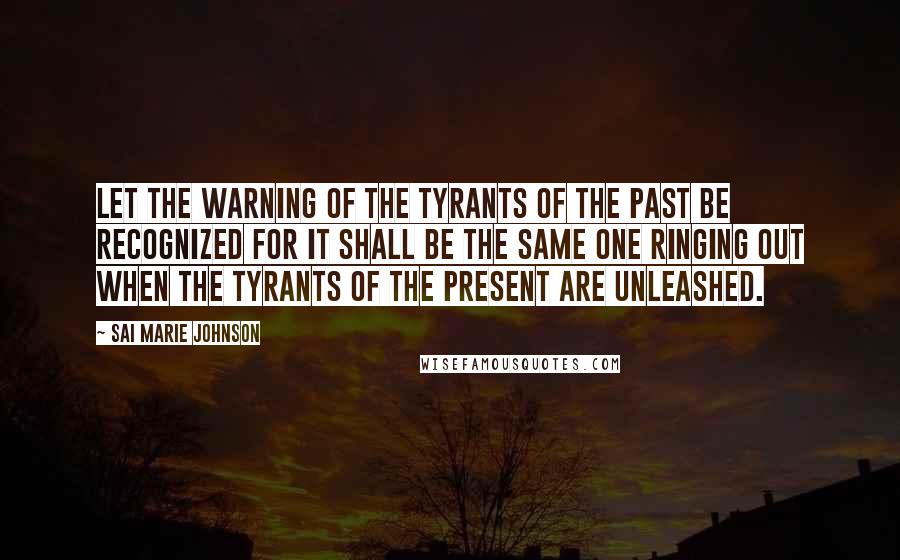 Sai Marie Johnson Quotes: Let the warning of the tyrants of the past be recognized for it shall be the same one ringing out when the tyrants of the present are unleashed.