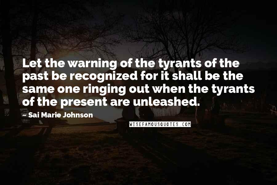 Sai Marie Johnson Quotes: Let the warning of the tyrants of the past be recognized for it shall be the same one ringing out when the tyrants of the present are unleashed.