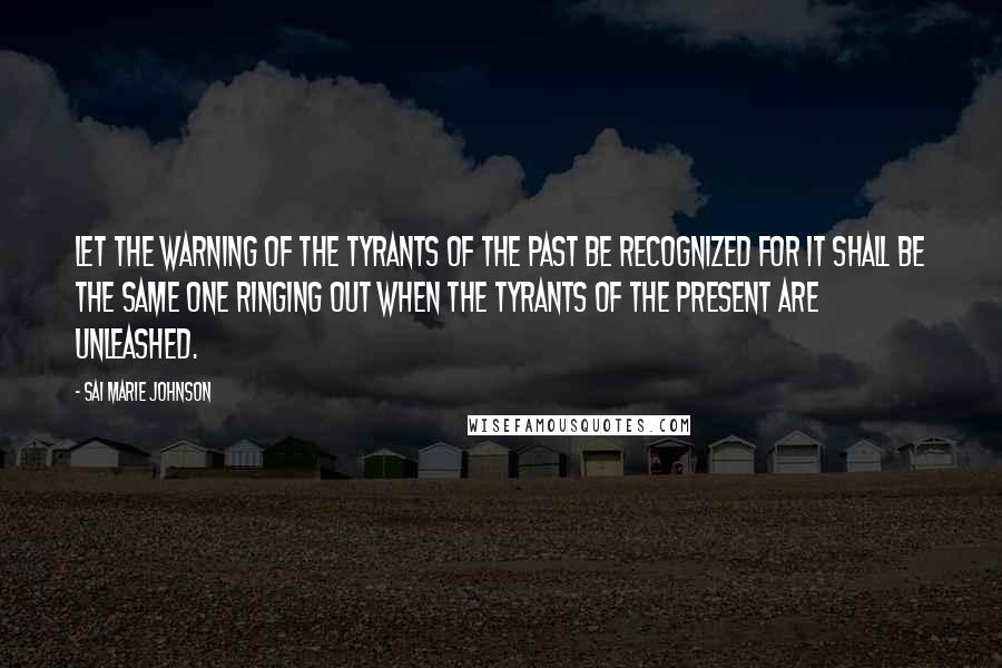 Sai Marie Johnson Quotes: Let the warning of the tyrants of the past be recognized for it shall be the same one ringing out when the tyrants of the present are unleashed.